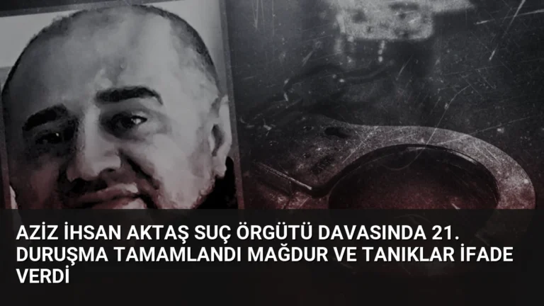 Aziz İhsan Aktaş Suç Örgütü Davasında 21. Duruşma Tamamlandı Mağdur ve Tanıklar İfade Verdi