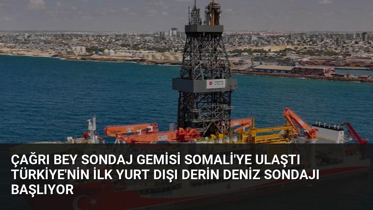 Çağrı Bey Sondaj Gemisi Somali’ye Ulaştı Türkiye’nin İlk Yurt Dışı Derin Deniz Sondajı Başlıyor