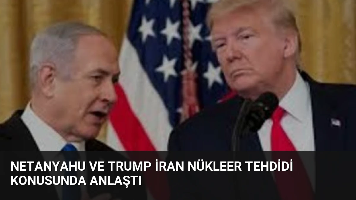 Netanyahu ve Trump İran Nükleer Tehdidi Konusunda Anlaştı