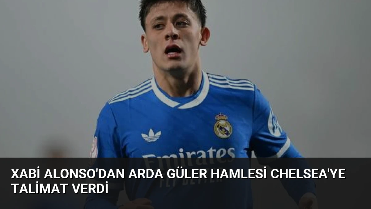 Xabi Alonso’dan Arda Güler Hamlesi Chelsea’ye Talimat Verdi
