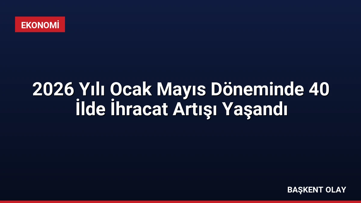 2026 Yılı Ocak Mayıs Döneminde 40 İlde İhracat Artışı Yaşandı