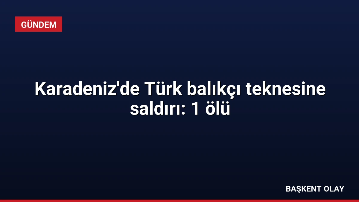 Karadeniz’de Türk balıkçı teknesine saldırı: 1 ölü