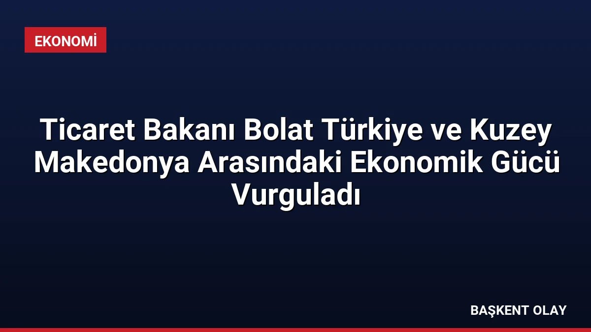 Ticaret Bakanı Bolat Türkiye ve Kuzey Makedonya Arasındaki Ekonomik Gücü Vurguladı