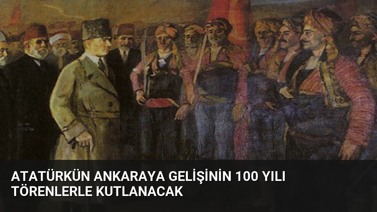 Atatürkün Ankaraya Gelişinin 100 Yılı Törenlerle Kutlanacak