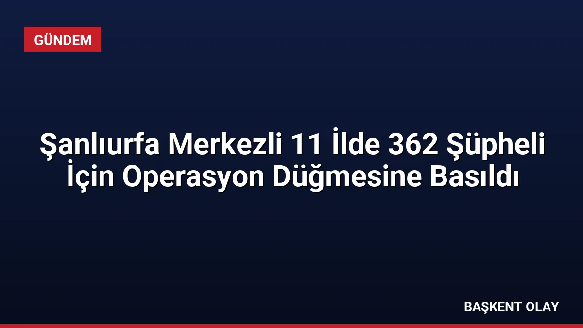 Şanlıurfa Merkezli 11 İlde 362 Şüpheli İçin Operasyon Düğmesine Basıldı