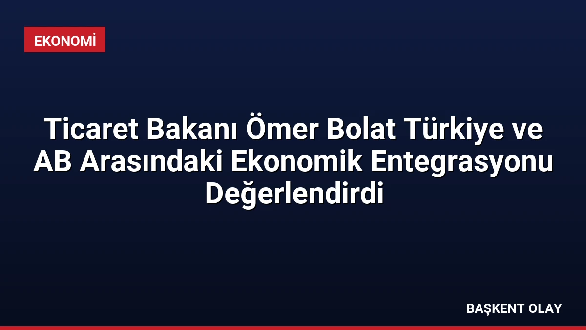 Ticaret Bakanı Ömer Bolat Türkiye ve AB Arasındaki Ekonomik Entegrasyonu Değerlendirdi