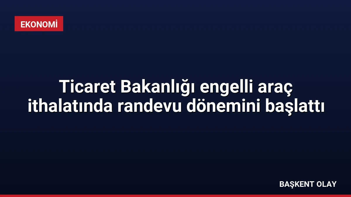 Ticaret Bakanlığı engelli araç ithalatında randevu dönemini başlattı
