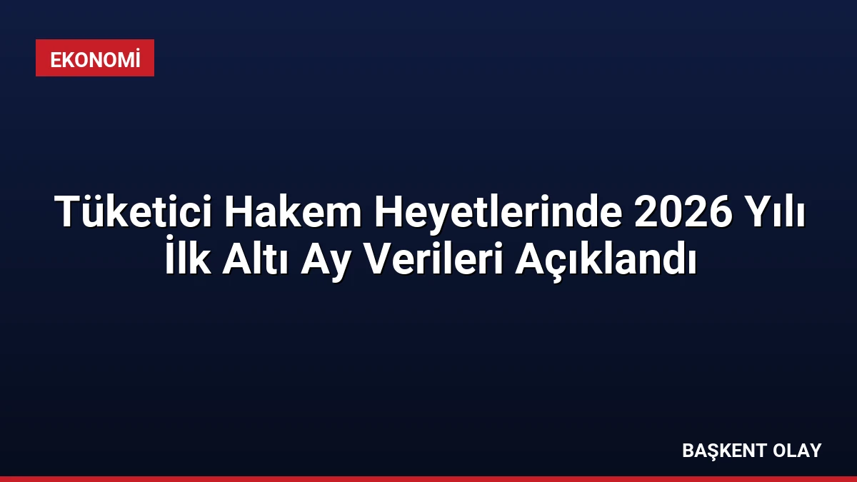 Tüketici Hakem Heyetlerinde 2026 Yılı İlk Altı Ay Verileri Açıklandı