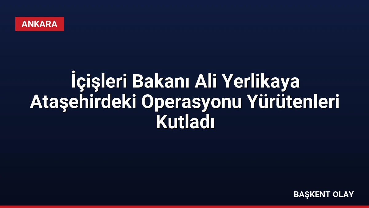 İçişleri Bakanı Ali Yerlikaya Ataşehirdeki Operasyonu Yürütenleri Kutladı