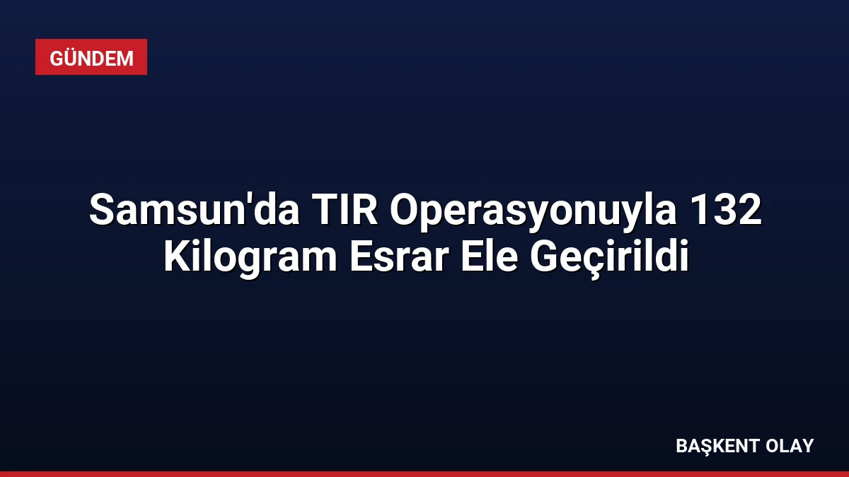 Samsun’da TIR Operasyonuyla 132 Kilogram Esrar Ele Geçirildi