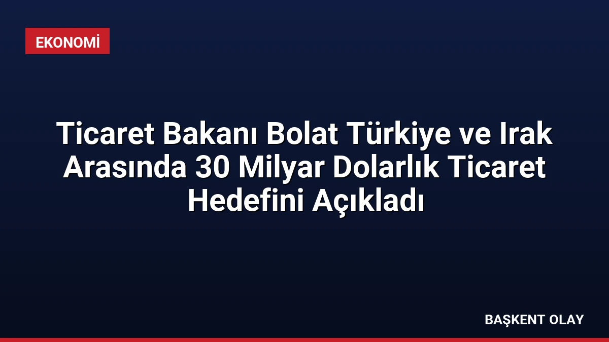Ticaret Bakanı Bolat Türkiye ve Irak Arasında 30 Milyar Dolarlık Ticaret Hedefini Açıkladı
