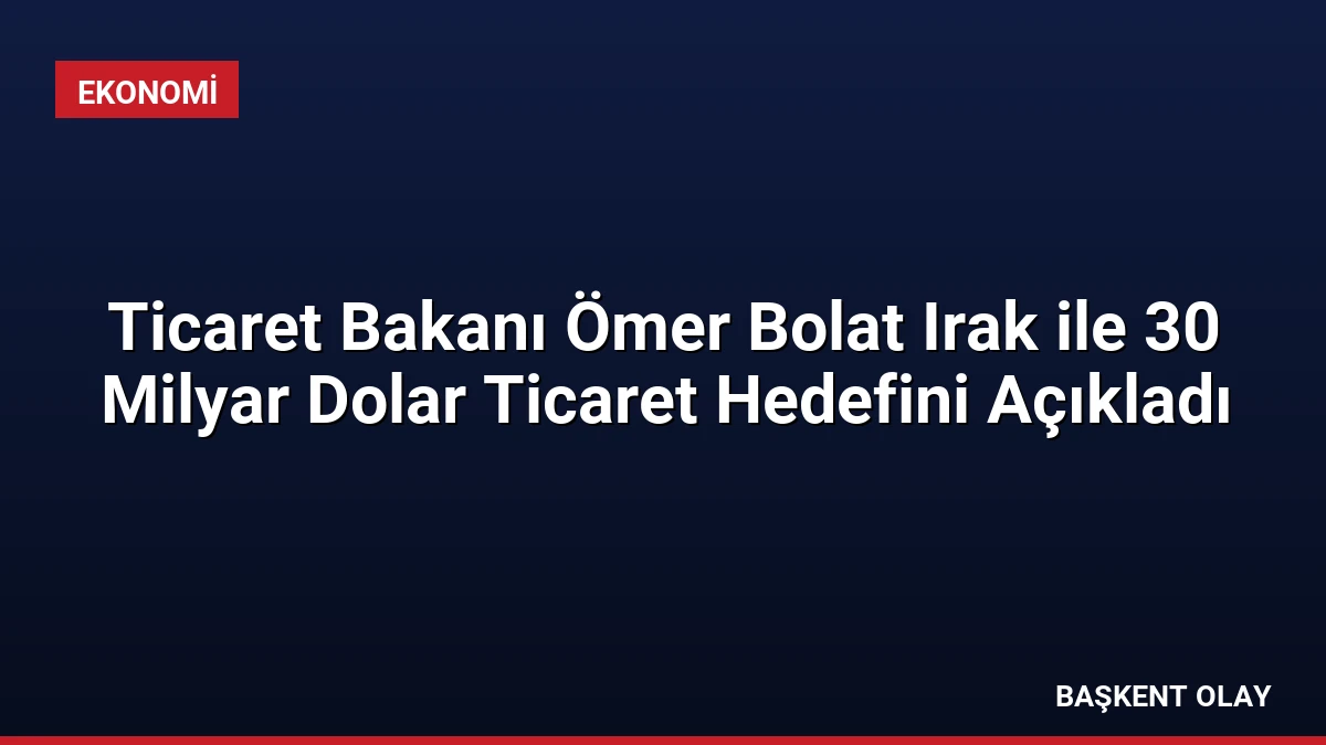 Ticaret Bakanı Ömer Bolat Irak ile 30 Milyar Dolar Ticaret Hedefini Açıkladı