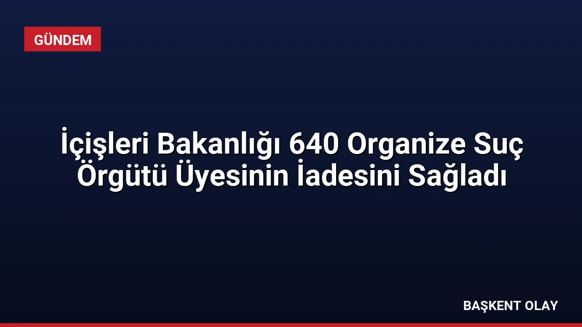 İçişleri Bakanlığı 640 Organize Suç Örgütü Üyesinin İadesini Sağladı
