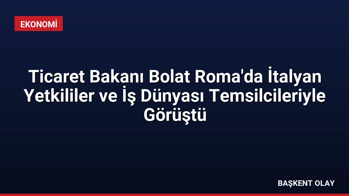 Ticaret Bakanı Bolat Roma’da İtalyan Yetkililer ve İş Dünyası Temsilcileriyle Görüştü