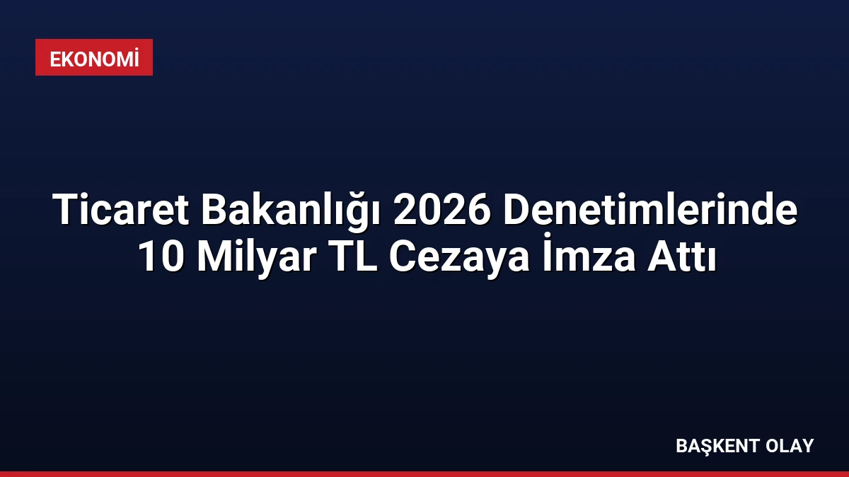Ticaret Bakanlığı 2026 Denetimlerinde 10 Milyar TL Cezaya İmza Attı