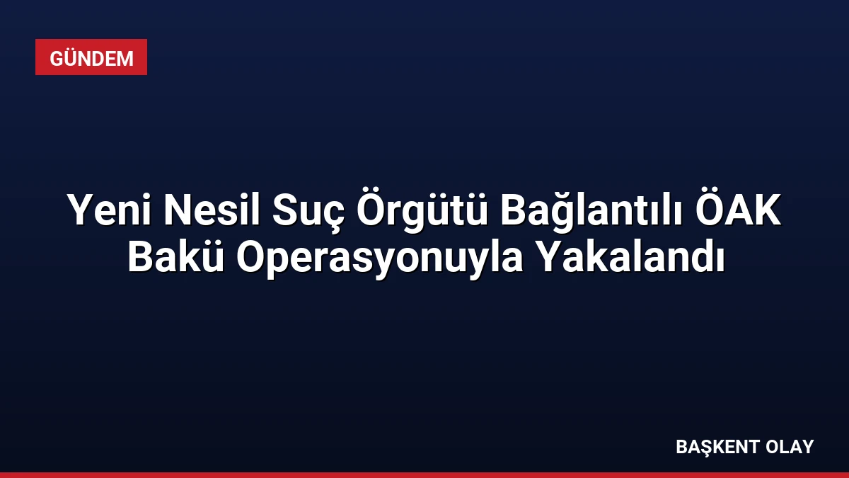 Yeni Nesil Suç Örgütü Bağlantılı ÖAK Bakü Operasyonuyla Yakalandı